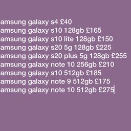The following Phones are available; 

Unlocked and excellent condition 
Will provide warranty and receipt
Please call 07582969696

Samsung galaxy s4 £40
Samsung galaxy s9 £135
Samsung galaxy s10 128gb £165
Samsung galaxy s10 512gb £185
Samsung galaxy s20 5g 128gb £225
Samsung galaxy s20 plus 5g 128gb £255
Samsung galaxy note 10 512gb £275

iPhone X 256gb £220
iPhone 7 32gb £110
iPhone 8 256gb £165
iPhone SE 64gb £85
iPhone 6s 32gb £80
iPhone 8+ 64GB  £190
iPhone Xs, £230
iPhone Xs max £250
iPhone Xr £215
iPhone 12 £410
iPhone 11 64gb £280