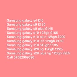 The following Phones are available; 

Unlocked and excellent condition 
Will provide warranty and receipt
Please call 07582969696

Samsung galaxy s4 £40
Samsung galaxy s9 £130
Samsung galaxy s9 plus £145
Samsung galaxy s10 128gb £165
Samsung galaxy s10 plus 128gb £200
Samsung galaxy s10 lite 128gb £150
Samsung galaxy s10 512gb £185
Samsung galaxy s20 5g 128gb £225
Samsung galaxy s20 plus 5g 128gb £255
Samsung galaxy note 10 plus 512gb £265

iPhone X 256gb £220
iPhone 7 32gb £110
iPhone 8 256gb £165
iPhone SE 64gb £85
iPhone 6s 32gb £80
iPhone 8+ 64GB  £190
iPhone Xs, £230
iPhone Xs max £250
iPhone Xr £215
iPhone 12 £410
iPhone 11 64gb £280