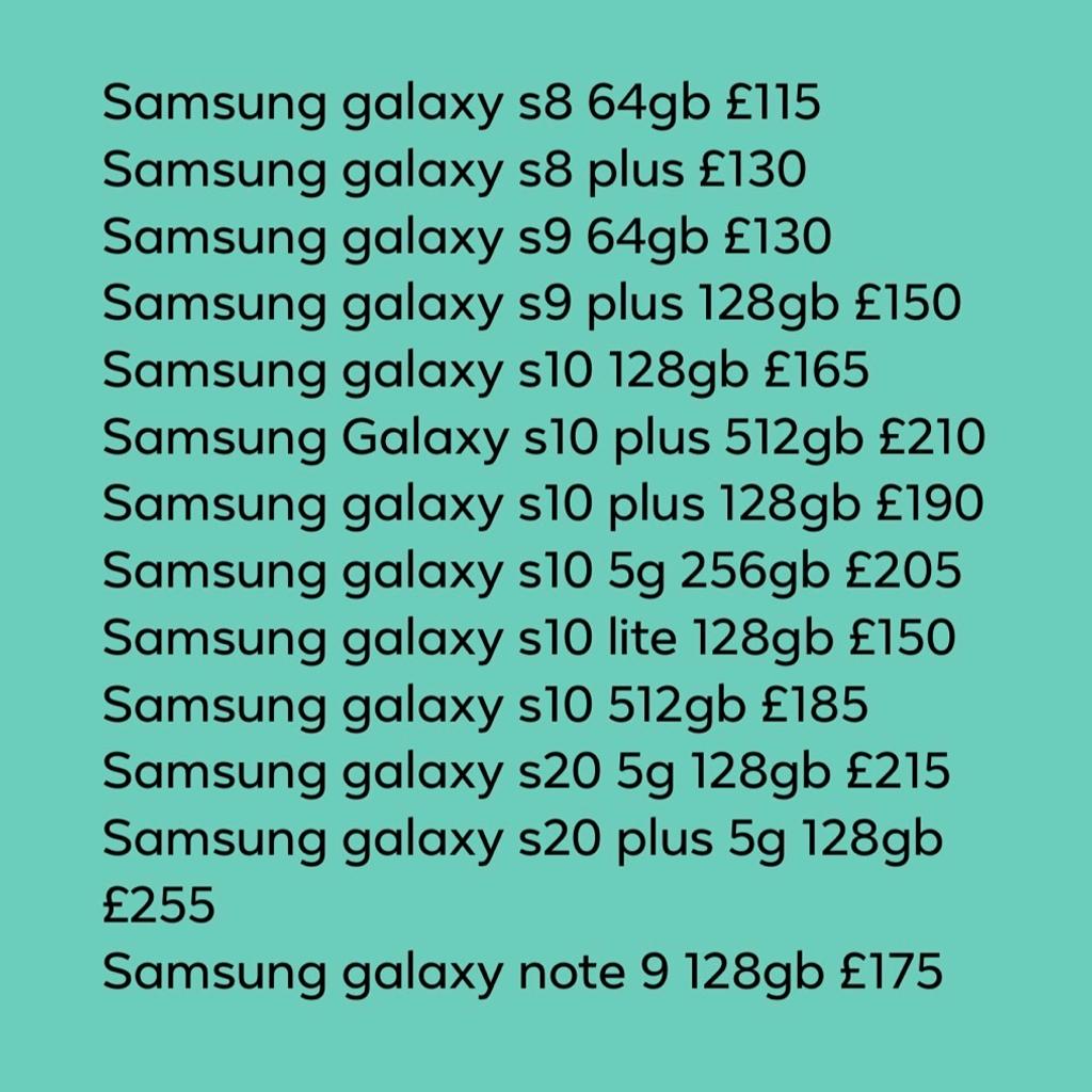 The following Phones are available;

Unlocked and excellent condition
Will provide warranty and receipt
Please call 07582969696

Samsung galaxy s8 64gb £115
Samsung galaxy s8 plus £130
Samsung galaxy s9 64gb £130
Samsung galaxy s9 plus 128gb £150
Samsung galaxy s10 128gb £165
Samsung Galaxy s10 plus 512gb £210
Samsung galaxy s10 plus 128gb £190
Samsung galaxy s10 5g 256gb £205
Samsung galaxy s10 lite 128gb £150
Samsung galaxy s10 512gb £185
Samsung galaxy s20 5g 128gb £215
Samsung galaxy s20 plus 5g 128gb £255
Samsung galaxy note 9 128gb £175
Samsung galaxy note 10 plus 256gb £270

iPhone X 256gb £250
iPhone 7 32gb £110
iPhone 8 256gb £165
iPhone 6s 32gb £80
iPhone 8+ 64GB £170 256gb £190
iPhone Xs, £230
iPhone Xs max £250
iPhone Xr £215
iPhone 12 £410
iPhone 11 64gb £310