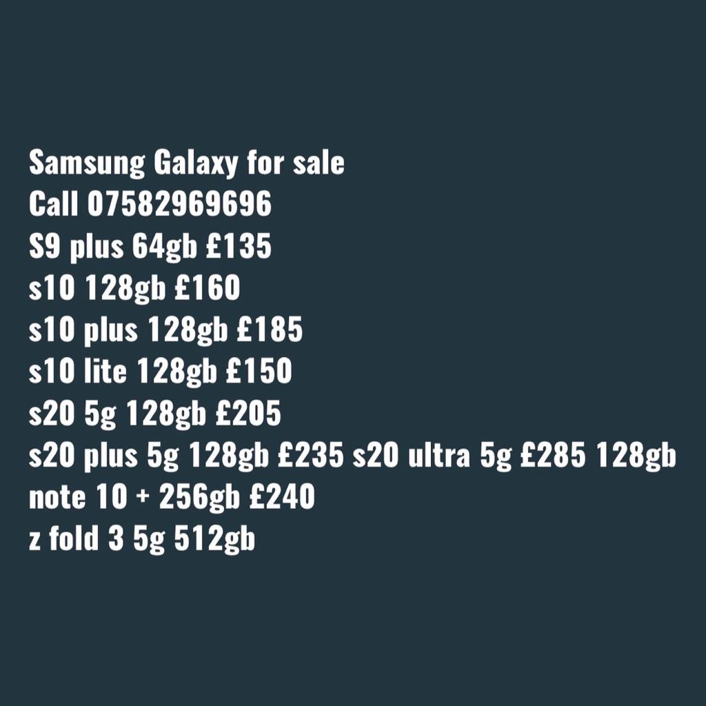 The following Phones are available;
Unlocked and excellent condition
Will provide warranty and receipt

Please call 07582969696

Samsung galaxy s8 64gb £100
Samsung galaxy s9 64gb £130
Samsung galaxy s9 plus 128gb £140
Samsung galaxy s10 128gb £160
Samsung Galaxy s10 plus 128gb £185
Samsung galaxy s10 lite 128gb £150
Samsung galaxy s20 5g 128gb £205
Samsung galaxy s20 plus 5g 128gb £235
Samsung galaxy s20 ultra 5g £285 128gb
Samsung Galaxy note 10 + 256gb £240
Samsung galaxy z fold 3 5g 512gb £700
iPad 6th generation 32gb Wi-Fi £180
iPhone SE 16gb £70
iPhone 6s 16gb £80
iPhone 7 32gb £100
iPhone 8 64gb £145
iPhone 7 Plus 32gb £140 128gb £155
iPhone 8+ 64GB £180
iPhone Xs 64gb £230
iPhone Xr £225
iPhone 11 64gb £330
iPhone 12 £420