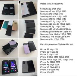 The following Phones are available; 
Unlocked and excellent condition 
Will also provide warranty and receipt

Please call 07582969696

Samsung s9 64gb £130
Samsung s9 plus 64gb £140
Samsung s10 128gb £165
Samsung s10 plus 128gb £185
Samsung s10 lite 128gb £145
Samsung s20 5g 128gb £205
Samsung s20 plus 5g 128gb £235
Samsung FE 5g 128gb £195
Samsung s20 ultra 5g £285 128gb
Samsung galaxy note 9 512gb £185
Samsung Z fold 3 5g 512gb £700
Samsung z flip 128gb £390

iPad 6th generation 32gb Wi-Fi £180
iPad Air 1 16gb £100
iPad 7th generation 32gb Wi-Fi £225

iPhone SE 16gb £70
iPhone 6s 16gb £80
iPhone 6s Plus 32gb £105
iPhone 7 32gb £100
iPhone 8 64gb £145 256gb £175
iPhone 7 Plus 32gb £140 128gb £155
iPhone 8+ 64GB  £180
iPhone Xs 64gb £235
iPhone XR 64gb £220
iPhone 11 64gb £295
iPhone 12 £420