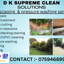 Professional landscaping services available

D K Supreme Clean Solutions is a well established Garden Services and Power Washing business that has built up an enviable reputation.

We pride ourselves on our commitment to provide a professional and speedy service at all times, whilst maintaining the highest quality of work

Garden maintenance :

Lawn care
Weed treatment
Hedge cutting
Garden clearance
Fence/decking staining
Slabbing
Fencing
Gutter/UPVC Cleaning

Pressure washing :

Driveways /patios
Decking
Gutter cleaning
Any outdoor surfaces

We also offer commercial/domestic cleaning services 