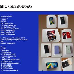 Call 07582969696
Warranty and receipt 
Samsung
A8 £75
S8 £100
S9 £115
S10 128gb £150
S10 plus 512gb £165
S20 5g 128gb £170
S20 plus 5g 128gb £190
S21 5g 128gb £220
Note 8 64gb £130
Note 9 128gb £145

Ipad 6th generation 128gb £155
Air 2 32gb/64gb/128gb wifi and sim £95
iPad Air 1 32gb £75

iPhone 
5s £45
7 32gb £80
7 128gb £100
Se 2020 128gb £145
8 64gb £110
X 64gb £155 
Xr 128gb £155
11 64gb and 128gb £220
12 64gb £270
13 128gb £450
12 pro max £450
13 pro max 128gb £625