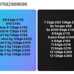 Samsung 
S9 64gb £110
S10 £145
Note 9 128gb £145
S20 fe 128gb £155
S21 5g 128gb £195
S22 ultra 5g 128gb £425
Z fold 3 5g 256gb £410
Z flip 3 5g 128gb £225
Z flip 3 5g 256gb £240
Z flip 4 5g 128gb £325

iPhone 
7 32gb £85 128gb £95
Se 1st gen £60 
Se 2020 64gb £130
8 64gb £115
8 plus 64gb £140
X 64gb £165
11 64gb £216
12 64gb £270
12 128gb £300
13 128gb £365