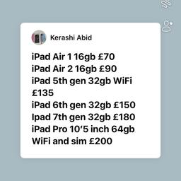iPad Air 1 16gb £70
iPad Air 2 16gb £90
iPad 5th gen 32gb WiFi £135
iPad 6th gen 32gb £150
Ipad 7th gen 32gb £180
iPad Pro 10’5 inch 64gb WiFi and sim £200

Call 07582969696