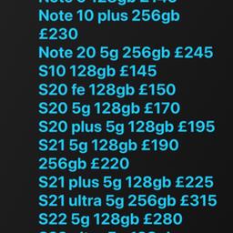 Hi these are available with warranty and receipt. EXCELLENT CONDITION AND UNLOCKED 
Call 07582969696

Samsung 
A13 64gb £110
S8 64gb £95
S9 £105 64gb
Note 9 128gb £145
Note 10 plus 256gb £235
S10 128gb £145
S20 fe 128gb £150
S20 5g 128gb £170
S20 plus 5g 128gb £195
S21 5g 128gb £190 
S21 plus 5g 128gb £225
S21 ultra 5g 128gb £280
S22 5g 128gb £280
S22 ultra 5g 128gb £440
S22 Ultra 5g 256gb £475
Z fold 3 5g 256gb £370
Z fold 4 5g 512gb £600
Z flip 3 5g 128gb £220
Z flip 3 5g 256gb £240

iPad Air 1 16gb and 32gb £70
iPad Air 2 16gb £90
iPad 5th gen 32gb £130
iPad 6th gen 32gb £155
Ipad 7th gen 32gb £180
iPad Pro 10’5 inch 64gb £175

iPhone 
iPhone SE 1 £55 32gb £70 128gb
Se 2020 64gb £130
7 32gb £85 128gb £95
8 64gb £115
X 64gb £155
Xr 64gb £170
Xs 256gb £200
11 64gb £225
11 pro 64gb £255
11 pro max 64gb £275
12 64gb £250 128gb £290
12 pro max 128gb £360 no Face ID 
12 pro max 256gb £445 
13 pro max 128gb £550
13 128gb £375
13 pro 128gb £475