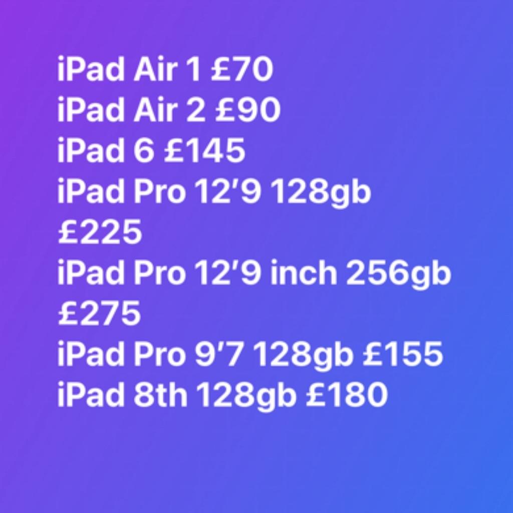 iPad Air 1 £65
iPad Air 2 £95
iPad 6 £145
iPad Pro 12’9 128gb £225
iPad Pro 12’9 inch 256gb £275
iPad Pro 9’7 128gb £155
iPad 8th 128gb £180