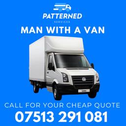 CHEAP MAN WITH A VAN SERVICE

🅿️ CONTACT US FOR A FREE QUOTE!

📞 +44 7513 291081

📦 ONE MAN AND VAN STARTING FROM JUST £50/HOUR
📦 TWO MAN AND VAN STARTING FROM JUST £70/HOUR
📦 THREE MAN AND VAN OPTION AVAILABLE
🚚LUTON VAN

📆 7 DAYS A WEEK, TIL LATE
📑 FULLY INSURED, GOODS IN TRANSIT INSURANCE

BOOKINGS MUST BE MINIMUM 1 HOUR AND QUOTES MAY VARY DEPENDING ON ITEMS, TIME AND EFFORT.

🚚 LONG DISTANCE REMOVALS WILL BE QUOTED BASED ON MILEAGE AND TIME REQUIRED.

PAYMENTS

CASH 💷 | BANK TRANSFER 🏦

SERVICES

HOUSE AND OFFICE REMOVALS | PROPERTY CLEARANCES | FULL HOUSE MOVES TO SINGLE ITEMS | ALL COLLECTIONS AND DELIVERIES | STORAGE PICKUPS 

WHATSAPP OR CALL US FOR A FREE QUOTE

📞 +44 7513 291081
📧 patternedservices@gmail.com