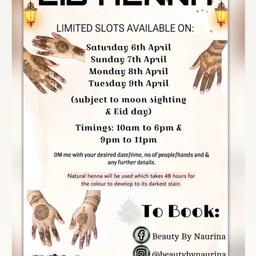 🌸 E I D • H E N N A 🌸

I am currently taking bookings for Eid-Al-Fitr
•Saturday 6th April
•Sunday 7th April
•Monday 8th April
•Tuesday 9th April
(Subject to moon sighting & Eid day)

FEW SLOTS REMAINING

The initial henna stain will be shade of orange and will develop into a rich red/brown colour after 48 hours. The final stain will depend on your skin chemistry. 

📍Based Langley Green, Crawley
📞DM/WhatsApp; 07507866833
✨Book now to avoid disappointment!✨

https://instagram.com/beautybynaurina
https://m.facebook.com/BeautyByNaurina